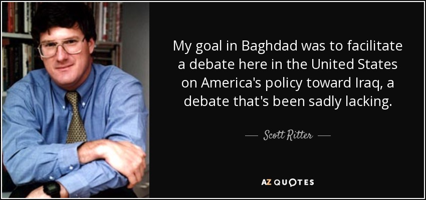 My goal in Baghdad was to facilitate a debate here in the United States on America's policy toward Iraq, a debate that's been sadly lacking. - Scott Ritter