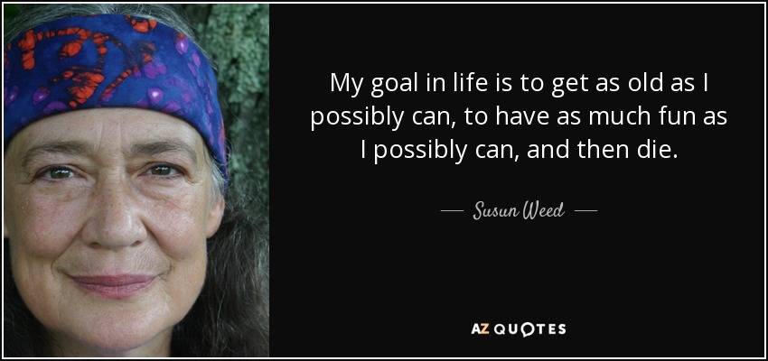 My goal in life is to get as old as I possibly can, to have as much fun as I possibly can, and then die. - Susun Weed