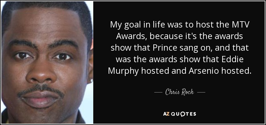 My goal in life was to host the MTV Awards, because it's the awards show that Prince sang on, and that was the awards show that Eddie Murphy hosted and Arsenio hosted. - Chris Rock