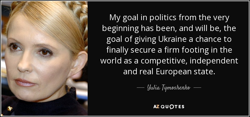 My goal in politics from the very beginning has been, and will be, the goal of giving Ukraine a chance to finally secure a firm footing in the world as a competitive, independent and real European state. - Yulia Tymoshenko