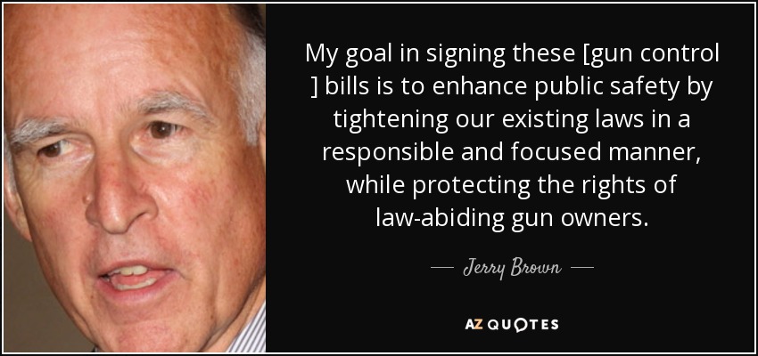My goal in signing these [gun control ] bills is to enhance public safety by tightening our existing laws in a responsible and focused manner, while protecting the rights of law-abiding gun owners. - Jerry Brown