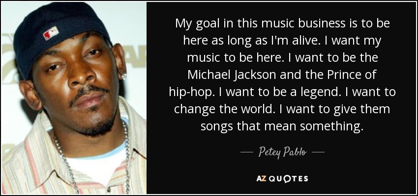 My goal in this music business is to be here as long as I'm alive. I want my music to be here. I want to be the Michael Jackson and the Prince of hip-hop. I want to be a legend. I want to change the world. I want to give them songs that mean something. - Petey Pablo