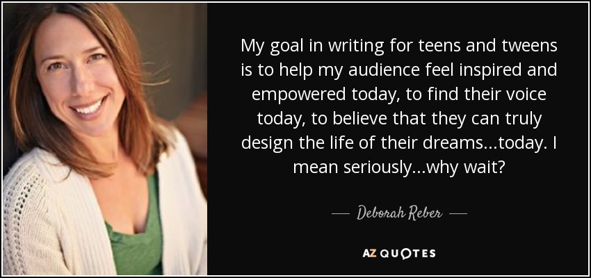 My goal in writing for teens and tweens is to help my audience feel inspired and empowered today, to find their voice today, to believe that they can truly design the life of their dreams...today. I mean seriously...why wait? - Deborah Reber