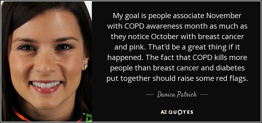 My goal is people associate November with COPD awareness month as much as they notice October with breast cancer and pink. That'd be a great thing if it happened. The fact that COPD kills more people than breast cancer and diabetes put together should raise some red flags. - Danica Patrick