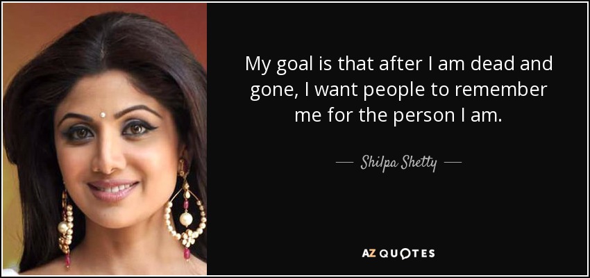 My goal is that after I am dead and gone, I want people to remember me for the person I am. - Shilpa Shetty