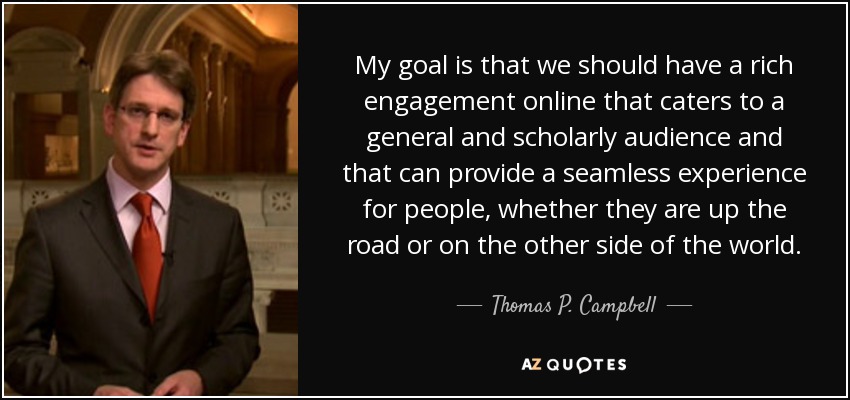 My goal is that we should have a rich engagement online that caters to a general and scholarly audience and that can provide a seamless experience for people, whether they are up the road or on the other side of the world. - Thomas P. Campbell