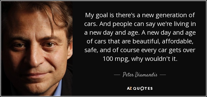 My goal is there's a new generation of cars. And people can say we're living in a new day and age. A new day and age of cars that are beautiful, affordable, safe, and of course every car gets over 100 mpg, why wouldn't it. - Peter Diamandis
