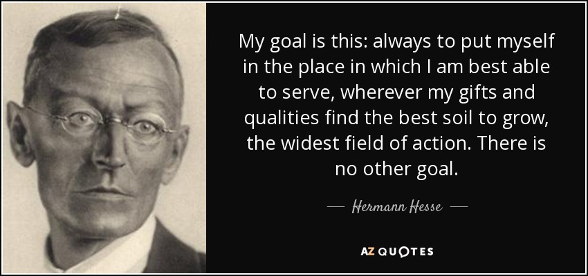 My goal is this: always to put myself in the place in which I am best able to serve, wherever my gifts and qualities find the best soil to grow, the widest field of action. There is no other goal. - Hermann Hesse