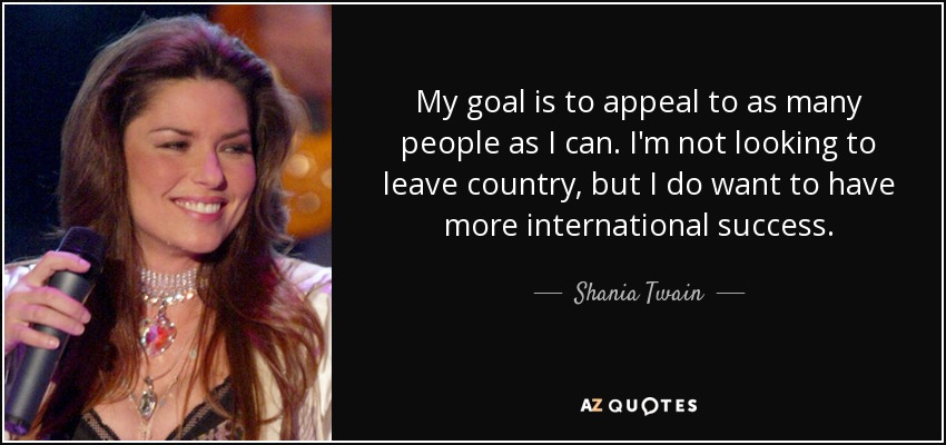 My goal is to appeal to as many people as I can. I'm not looking to leave country, but I do want to have more international success. - Shania Twain