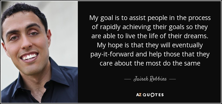My goal is to assist people in the process of rapidly achieving their goals so they are able to live the life of their dreams. My hope is that they will eventually pay-it-forward and help those that they care about the most do the same - Jairek Robbins