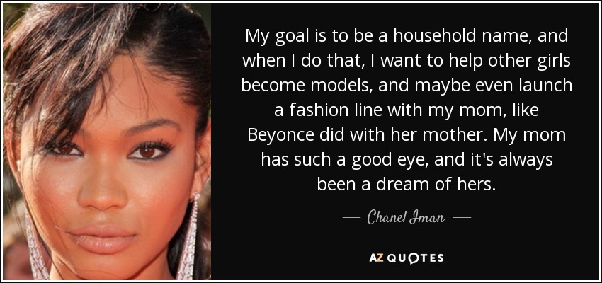 My goal is to be a household name, and when I do that, I want to help other girls become models, and maybe even launch a fashion line with my mom, like Beyonce did with her mother. My mom has such a good eye, and it's always been a dream of hers. - Chanel Iman