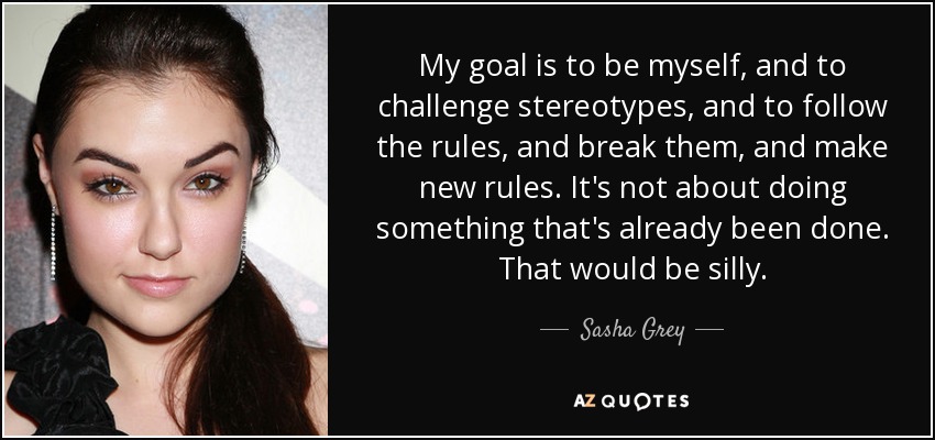 My goal is to be myself, and to challenge stereotypes, and to follow the rules, and break them, and make new rules. It's not about doing something that's already been done. That would be silly. - Sasha Grey