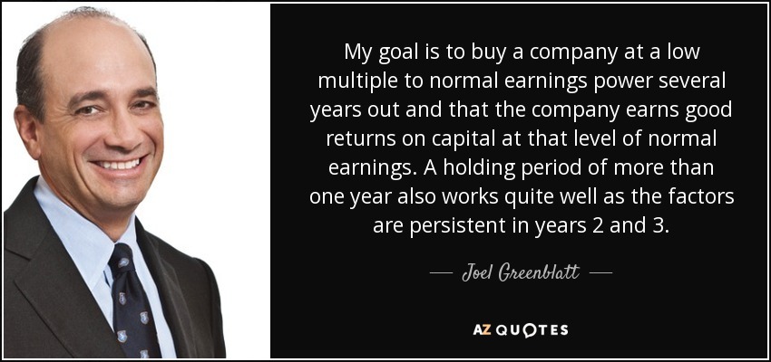 My goal is to buy a company at a low multiple to normal earnings power several years out and that the company earns good returns on capital at that level of normal earnings. A holding period of more than one year also works quite well as the factors are persistent in years 2 and 3. - Joel Greenblatt