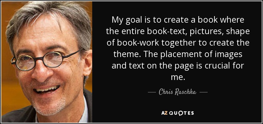 My goal is to create a book where the entire book-text, pictures, shape of book-work together to create the theme. The placement of images and text on the page is crucial for me. - Chris Raschka