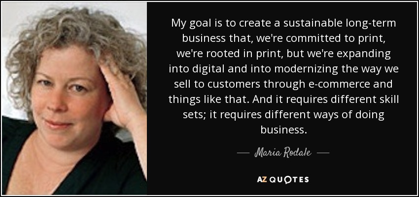 My goal is to create a sustainable long-term business that, we're committed to print, we're rooted in print, but we're expanding into digital and into modernizing the way we sell to customers through e-commerce and things like that. And it requires different skill sets; it requires different ways of doing business. - Maria Rodale