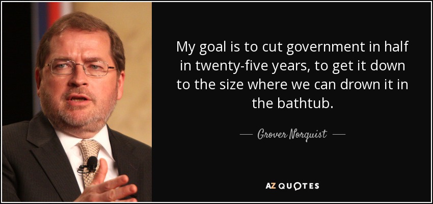 My goal is to cut government in half in twenty-five years, to get it down to the size where we can drown it in the bathtub. - Grover Norquist