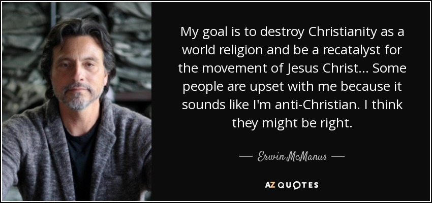 My goal is to destroy Christianity as a world religion and be a recatalyst for the movement of Jesus Christ ... Some people are upset with me because it sounds like I'm anti-Christian. I think they might be right. - Erwin McManus