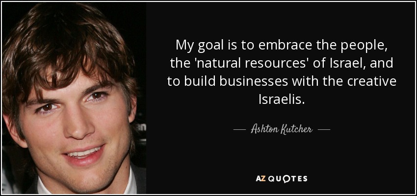 My goal is to embrace the people, the 'natural resources' of Israel, and to build businesses with the creative Israelis. - Ashton Kutcher