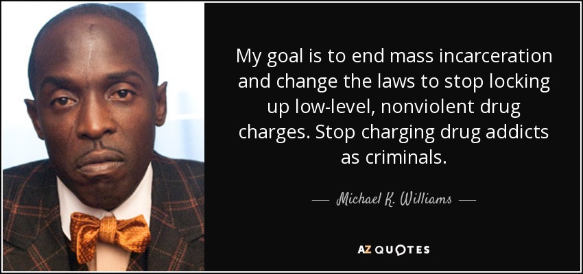 My goal is to end mass incarceration and change the laws to stop locking up low-level, nonviolent drug charges. Stop charging drug addicts as criminals. - Michael K. Williams