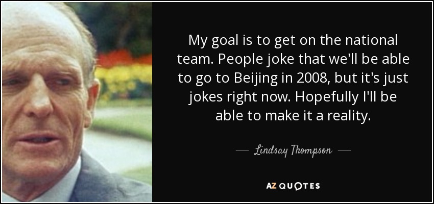 My goal is to get on the national team. People joke that we'll be able to go to Beijing in 2008, but it's just jokes right now. Hopefully I'll be able to make it a reality. - Lindsay Thompson