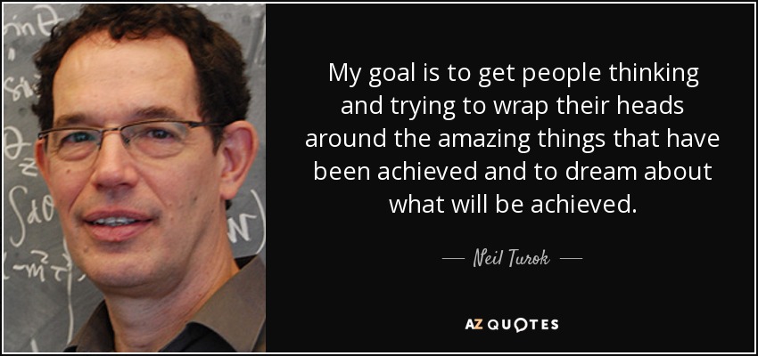 My goal is to get people thinking and trying to wrap their heads around the amazing things that have been achieved and to dream about what will be achieved. - Neil Turok