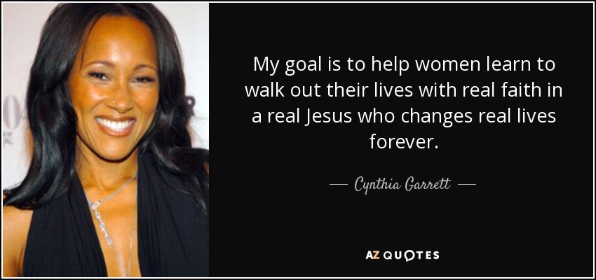 My goal is to help women learn to walk out their lives with real faith in a real Jesus who changes real lives forever. - Cynthia Garrett