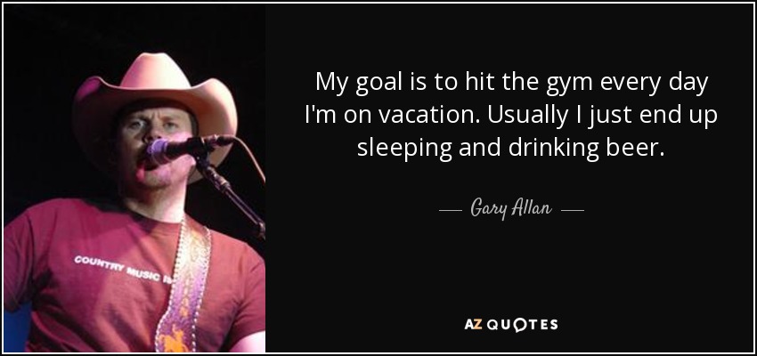 My goal is to hit the gym every day I'm on vacation. Usually I just end up sleeping and drinking beer. - Gary Allan