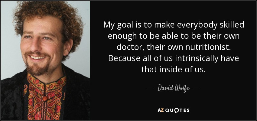 My goal is to make everybody skilled enough to be able to be their own doctor, their own nutritionist. Because all of us intrinsically have that inside of us. - David Wolfe