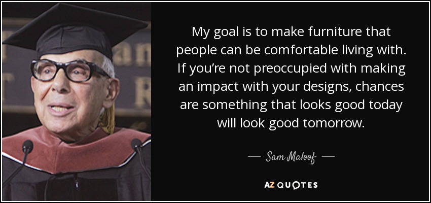 My goal is to make furniture that people can be comfortable living with. If you’re not preoccupied with making an impact with your designs, chances are something that looks good today will look good tomorrow. - Sam Maloof