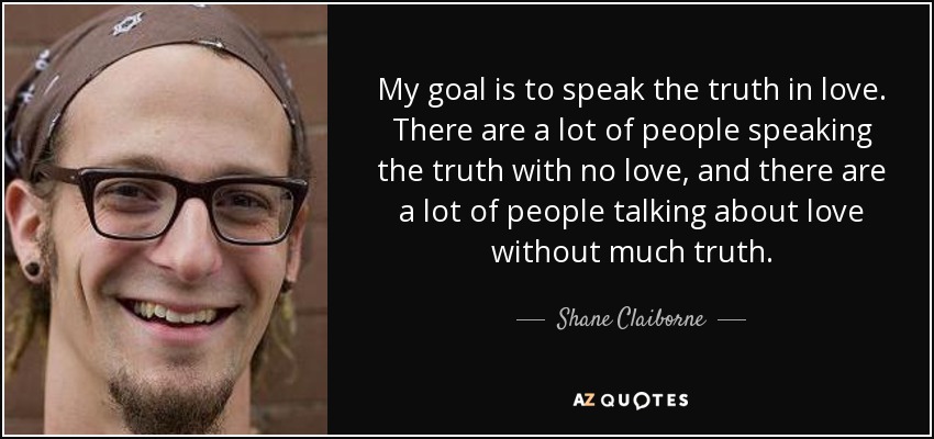 My goal is to speak the truth in love. There are a lot of people speaking the truth with no love, and there are a lot of people talking about love without much truth. - Shane Claiborne