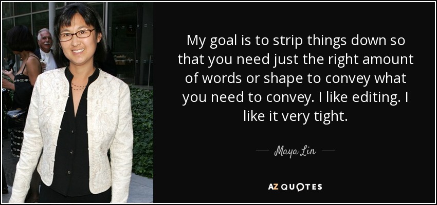 My goal is to strip things down so that you need just the right amount of words or shape to convey what you need to convey. I like editing. I like it very tight. - Maya Lin
