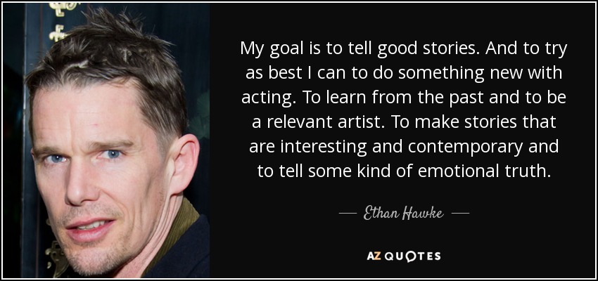 My goal is to tell good stories. And to try as best I can to do something new with acting. To learn from the past and to be a relevant artist. To make stories that are interesting and contemporary and to tell some kind of emotional truth. - Ethan Hawke