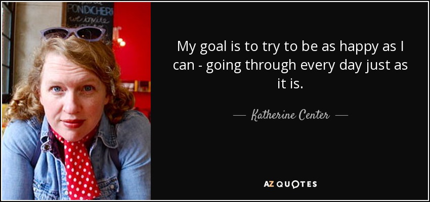 My goal is to try to be as happy as I can - going through every day just as it is. - Katherine Center