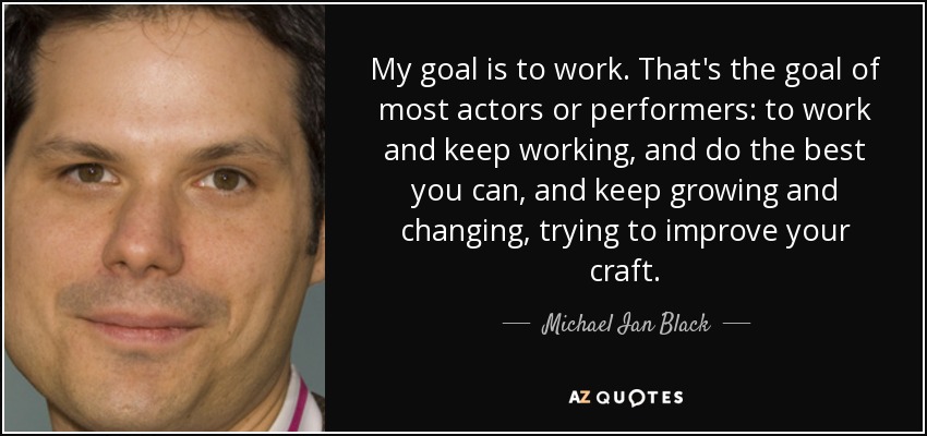 My goal is to work. That's the goal of most actors or performers: to work and keep working, and do the best you can, and keep growing and changing, trying to improve your craft. - Michael Ian Black