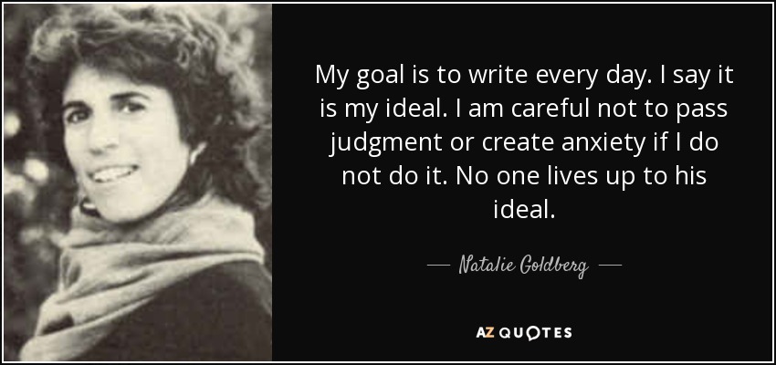 My goal is to write every day. I say it is my ideal. I am careful not to pass judgment or create anxiety if I do not do it. No one lives up to his ideal. - Natalie Goldberg