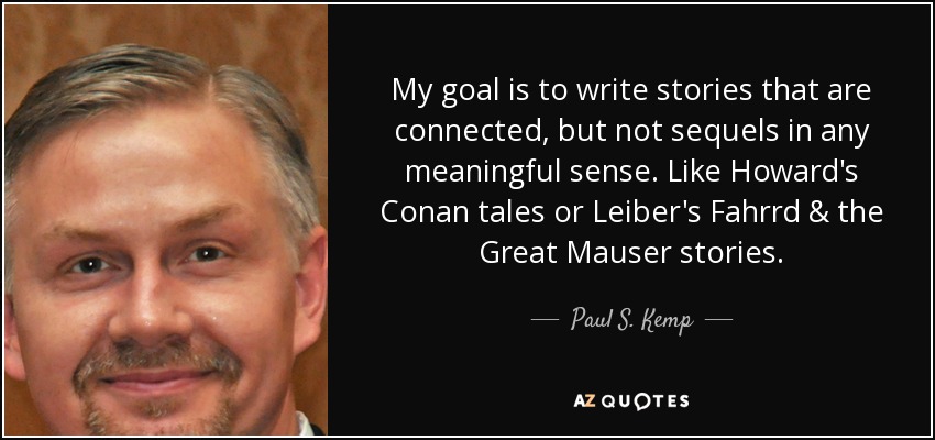 My goal is to write stories that are connected, but not sequels in any meaningful sense. Like Howard's Conan tales or Leiber's Fahrrd & the Great Mauser stories. - Paul S. Kemp