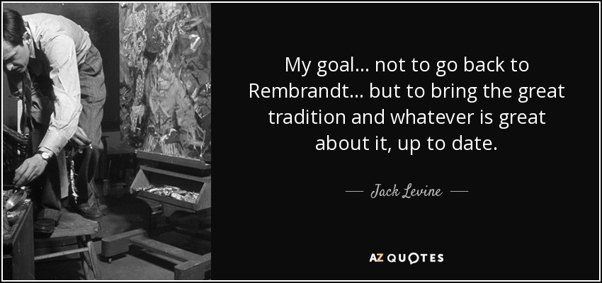 My goal... not to go back to Rembrandt... but to bring the great tradition and whatever is great about it, up to date. - Jack Levine