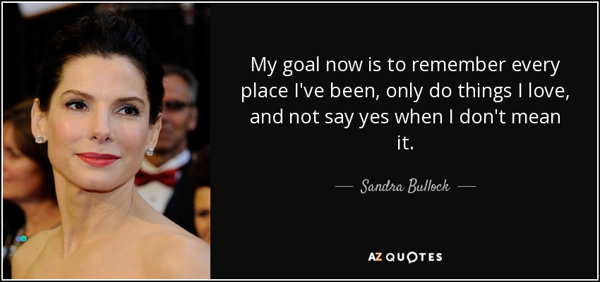 My goal now is to remember every place I've been, only do things I love, and not say yes when I don't mean it. - Sandra Bullock