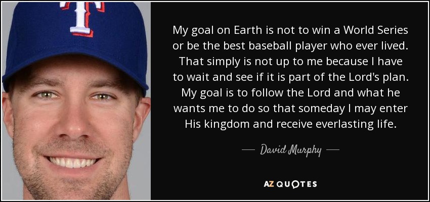 My goal on Earth is not to win a World Series or be the best baseball player who ever lived. That simply is not up to me because I have to wait and see if it is part of the Lord's plan. My goal is to follow the Lord and what he wants me to do so that someday I may enter His kingdom and receive everlasting life. - David Murphy