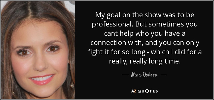 My goal on the show was to be professional. But sometimes you cant help who you have a connection with, and you can only fight it for so long - which I did for a really, really long time. - Nina Dobrev