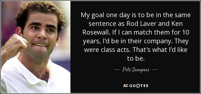 My goal one day is to be in the same sentence as Rod Laver and Ken Rosewall. If I can match them for 10 years, I'd be in their company. They were class acts. That's what I'd like to be. - Pete Sampras
