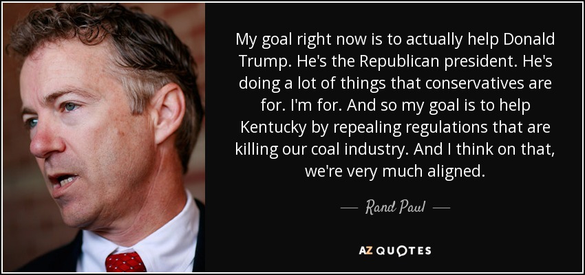 My goal right now is to actually help Donald Trump. He's the Republican president. He's doing a lot of things that conservatives are for. I'm for. And so my goal is to help Kentucky by repealing regulations that are killing our coal industry. And I think on that, we're very much aligned. - Rand Paul
