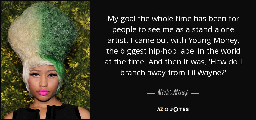 My goal the whole time has been for people to see me as a stand-alone artist. I came out with Young Money, the biggest hip-hop label in the world at the time. And then it was, 'How do I branch away from Lil Wayne?' - Nicki Minaj