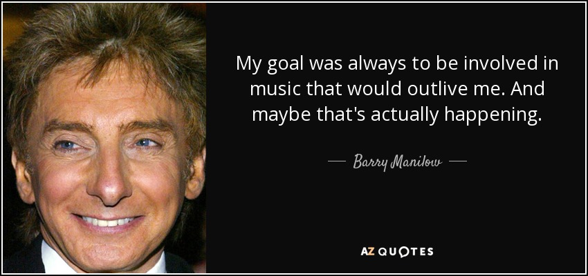 My goal was always to be involved in music that would outlive me. And maybe that's actually happening. - Barry Manilow