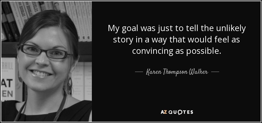 My goal was just to tell the unlikely story in a way that would feel as convincing as possible. - Karen Thompson Walker
