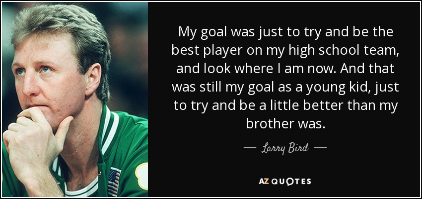 My goal was just to try and be the best player on my high school team, and look where I am now. And that was still my goal as a young kid, just to try and be a little better than my brother was. - Larry Bird