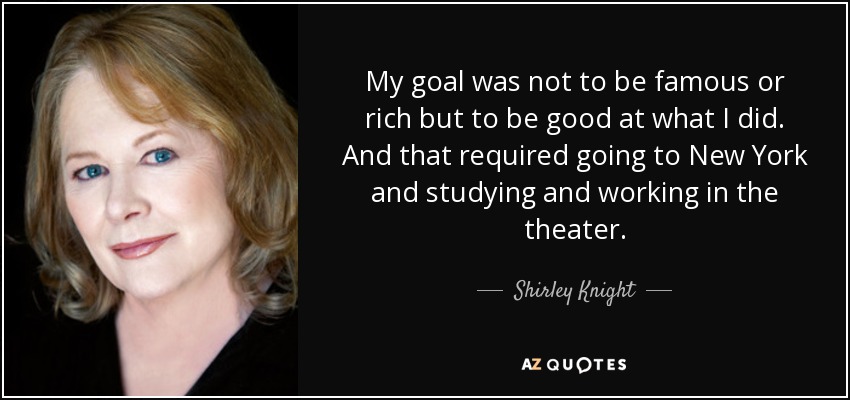 My goal was not to be famous or rich but to be good at what I did. And that required going to New York and studying and working in the theater. - Shirley Knight