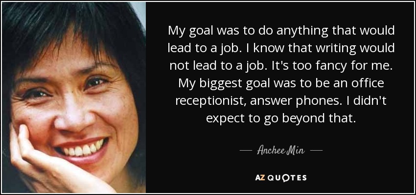 My goal was to do anything that would lead to a job. I know that writing would not lead to a job. It's too fancy for me. My biggest goal was to be an office receptionist, answer phones. I didn't expect to go beyond that. - Anchee Min