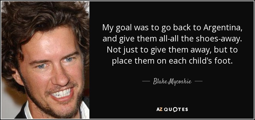 My goal was to go back to Argentina, and give them all-all the shoes-away. Not just to give them away, but to place them on each child's foot. - Blake Mycoskie