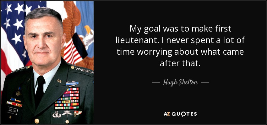 My goal was to make first lieutenant. I never spent a lot of time worrying about what came after that. - Hugh Shelton